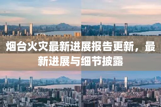 烟台火灾最新进展报告更新，最新进展与细节披露