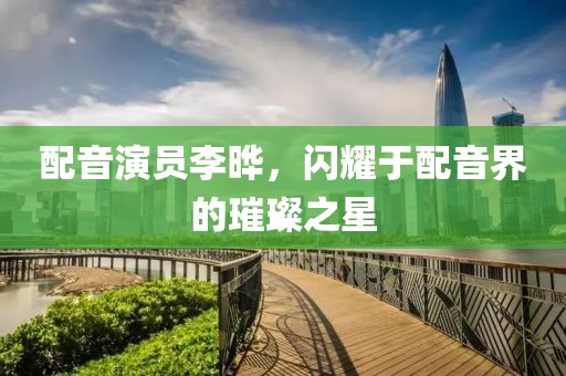 配音演员李晔，闪耀于配音界的璀璨之星