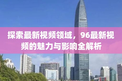 探索最新视频领域，96最新视频的魅力与影响全解析
