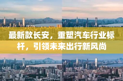 最新款长安，重塑汽车行业标杆，引领未来出行新风尚
