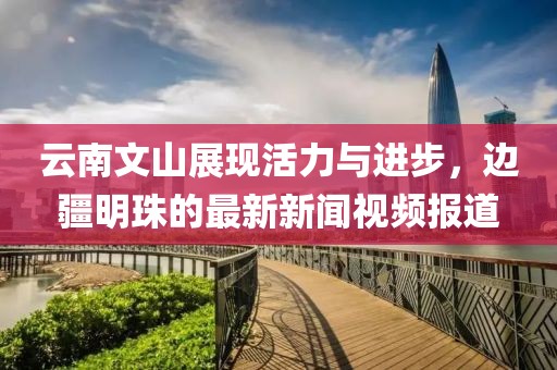 云南文山展现活力与进步，边疆明珠的最新新闻视频报道