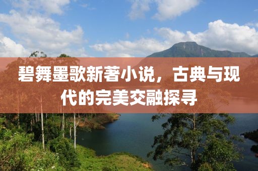 碧舞墨歌新著小说，古典与现代的完美交融探寻