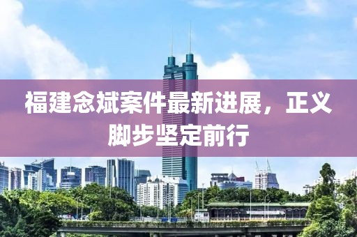 福建念斌案件最新进展，正义脚步坚定前行
