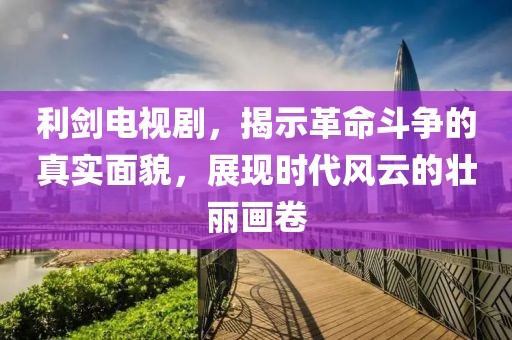 利剑电视剧，揭示革命斗争的真实面貌，展现时代风云的壮丽画卷