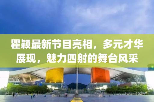 瞿颖最新节目亮相，多元才华展现，魅力四射的舞台风采