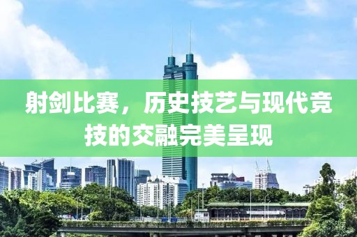 射剑比赛，历史技艺与现代竞技的交融完美呈现