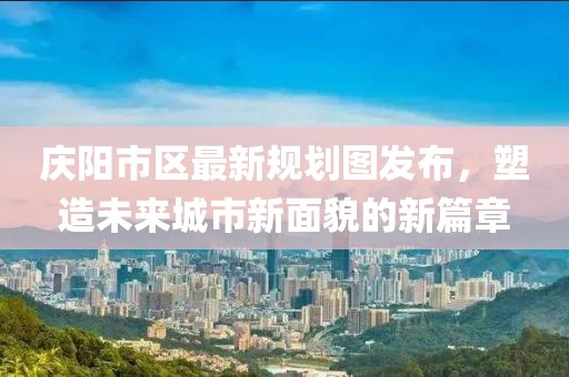 庆阳市区最新规划图发布，塑造未来城市新面貌的新篇章