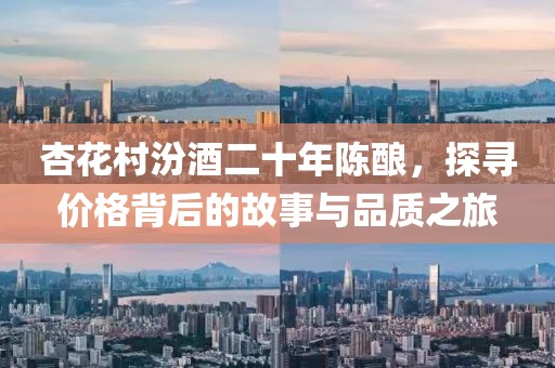 杏花村汾酒二十年陈酿，探寻价格背后的故事与品质之旅