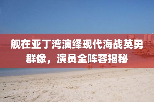 舰在亚丁湾演绎现代海战英勇群像，演员全阵容揭秘