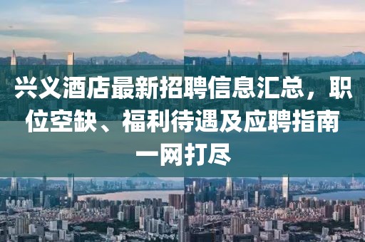 兴义酒店最新招聘信息汇总，职位空缺、福利待遇及应聘指南一网打尽