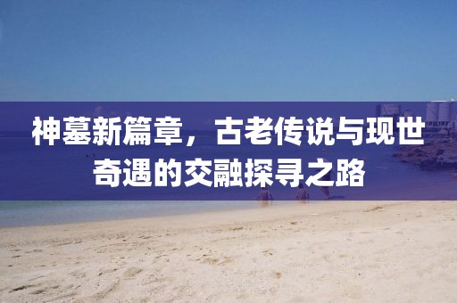 神墓新篇章，古老传说与现世奇遇的交融探寻之路