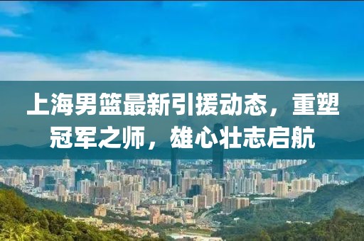 上海男篮最新引援动态，重塑冠军之师，雄心壮志启航
