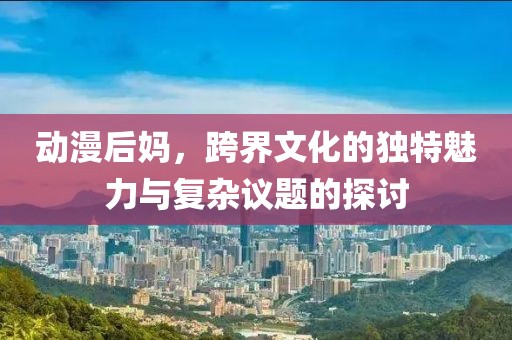 动漫后妈，跨界文化的独特魅力与复杂议题的探讨