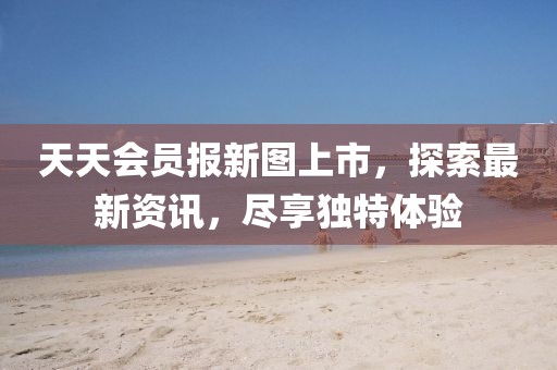 天天会员报新图上市，探索最新资讯，尽享独特体验