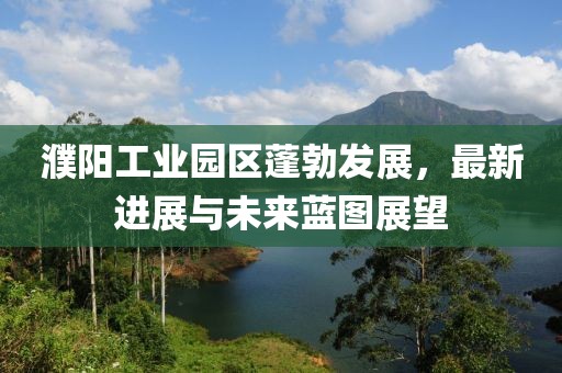 濮阳工业园区蓬勃发展，最新进展与未来蓝图展望