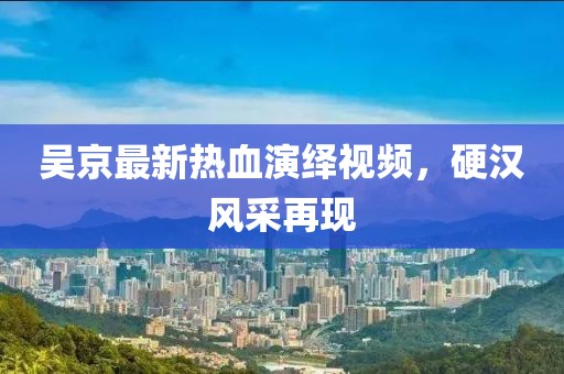 吴京最新热血演绎视频，硬汉风采再现