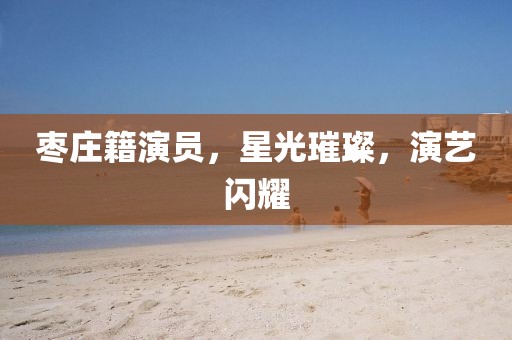 枣庄籍演员，星光璀璨，演艺闪耀