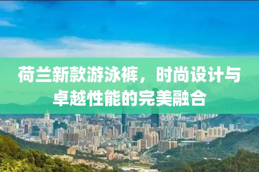 荷兰新款游泳裤，时尚设计与卓越性能的完美融合