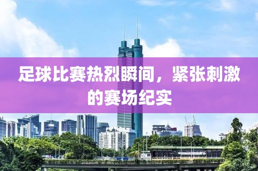 足球比赛热烈瞬间，紧张刺激的赛场纪实