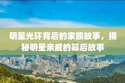 明星光环背后的家族故事，揭秘明星亲戚的幕后故事
