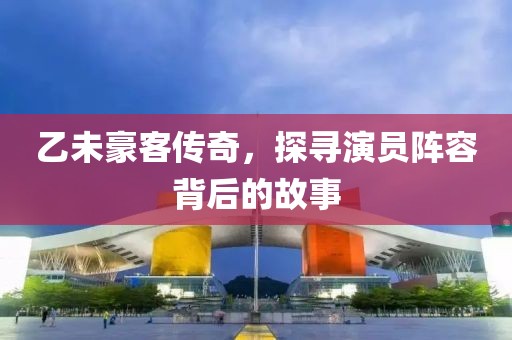 乙未豪客传奇，探寻演员阵容背后的故事
