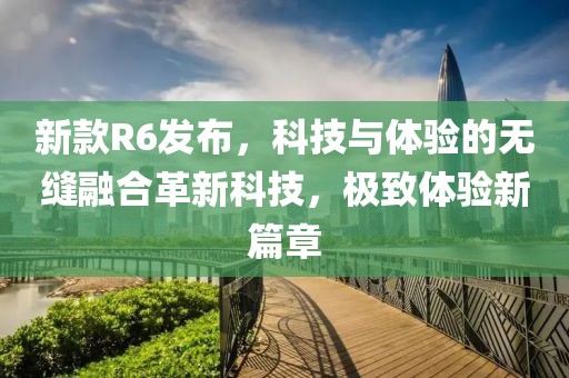 新款R6发布，科技与体验的无缝融合革新科技，极致体验新篇章