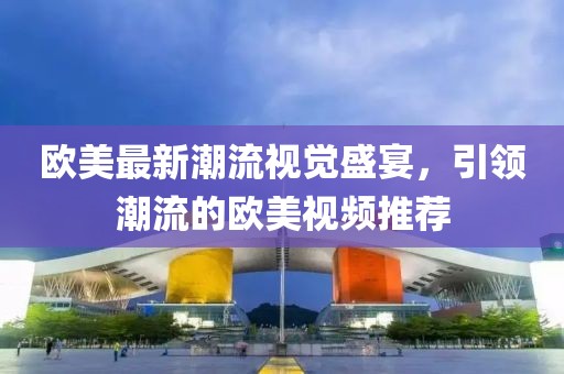 欧美最新潮流视觉盛宴，引领潮流的欧美视频推荐