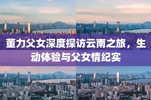 董力父女深度探访云南之旅，生动体验与父女情纪实