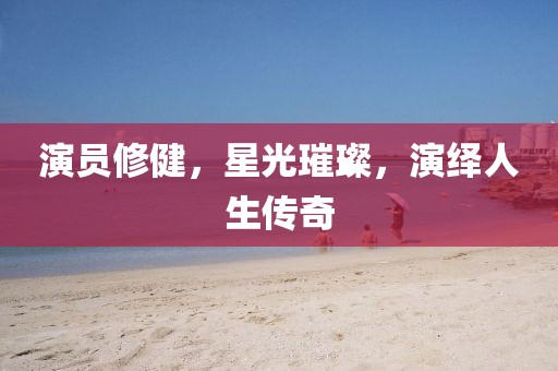 演员修健，星光璀璨，演绎人生传奇