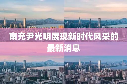 南充尹光明展现新时代风采的最新消息