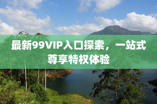 最新99VIP入口探索，一站式尊享特权体验