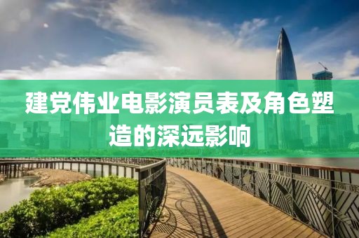 建党伟业电影演员表及角色塑造的深远影响