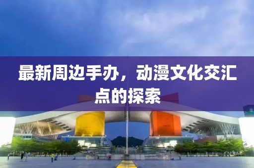 最新周边手办，动漫文化交汇点的探索