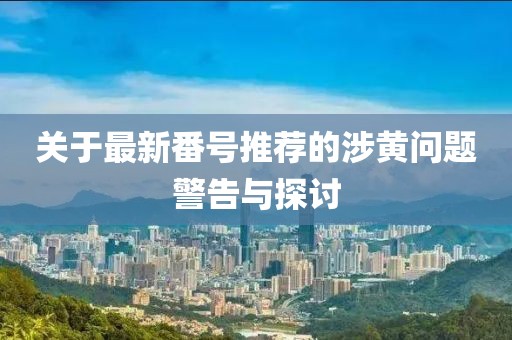 关于最新番号推荐的涉黄问题警告与探讨