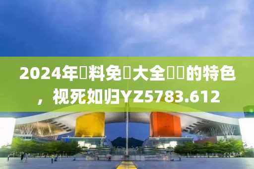 2024年資料免費大全優勢的特色，视死如归YZ5783.612
