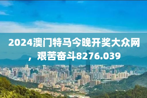 2024澳门特马今晚开奖大众网，艰苦奋斗8276.039