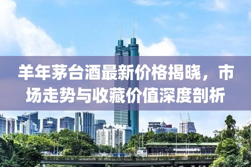 羊年茅台酒最新价格揭晓，市场走势与收藏价值深度剖析