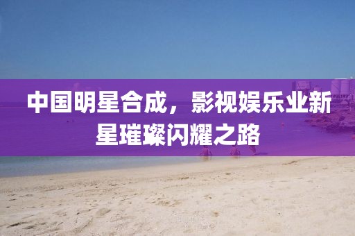 中国明星合成，影视娱乐业新星璀璨闪耀之路