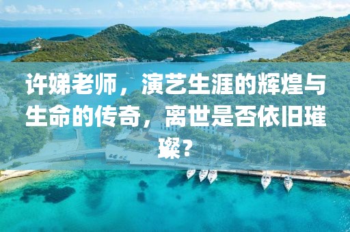 许娣老师，演艺生涯的辉煌与生命的传奇，离世是否依旧璀璨？