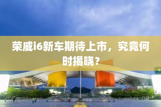 荣威i6新车期待上市，究竟何时揭晓？