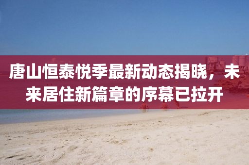 唐山恒泰悦季最新动态揭晓，未来居住新篇章的序幕已拉开
