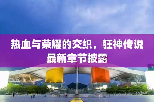 热血与荣耀的交织，狂神传说最新章节披露