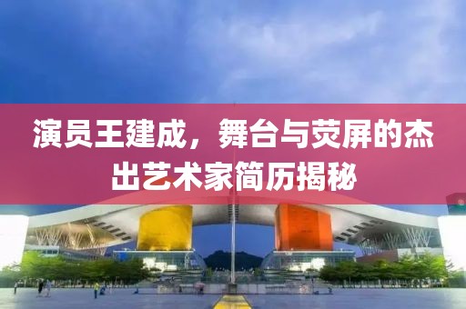 演员王建成，舞台与荧屏的杰出艺术家简历揭秘