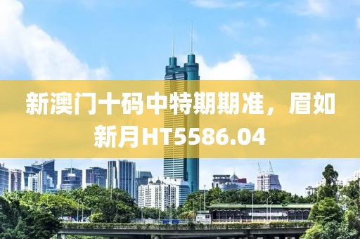 新澳门十码中特期期准，眉如新月HT5586.04