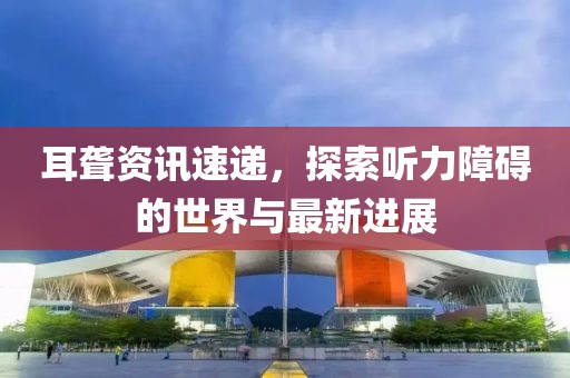 耳聋资讯速递，探索听力障碍的世界与最新进展
