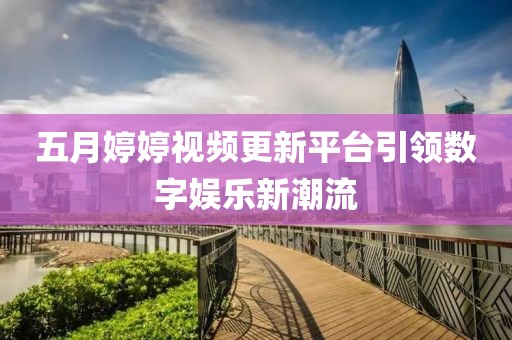 五月婷婷视频更新平台引领数字娱乐新潮流