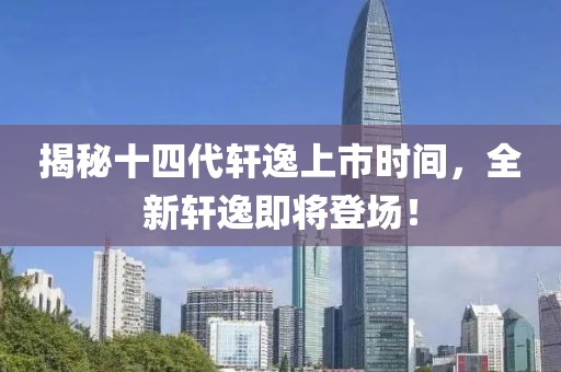 揭秘十四代轩逸上市时间，全新轩逸即将登场！