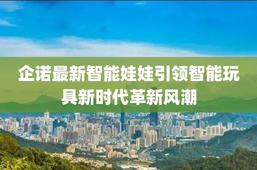 企诺最新智能娃娃引领智能玩具新时代革新风潮