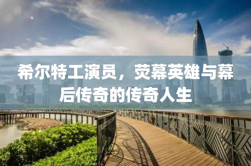 希尔特工演员，荧幕英雄与幕后传奇的传奇人生