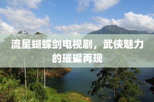 流星蝴蝶剑电视剧，武侠魅力的璀璨再现